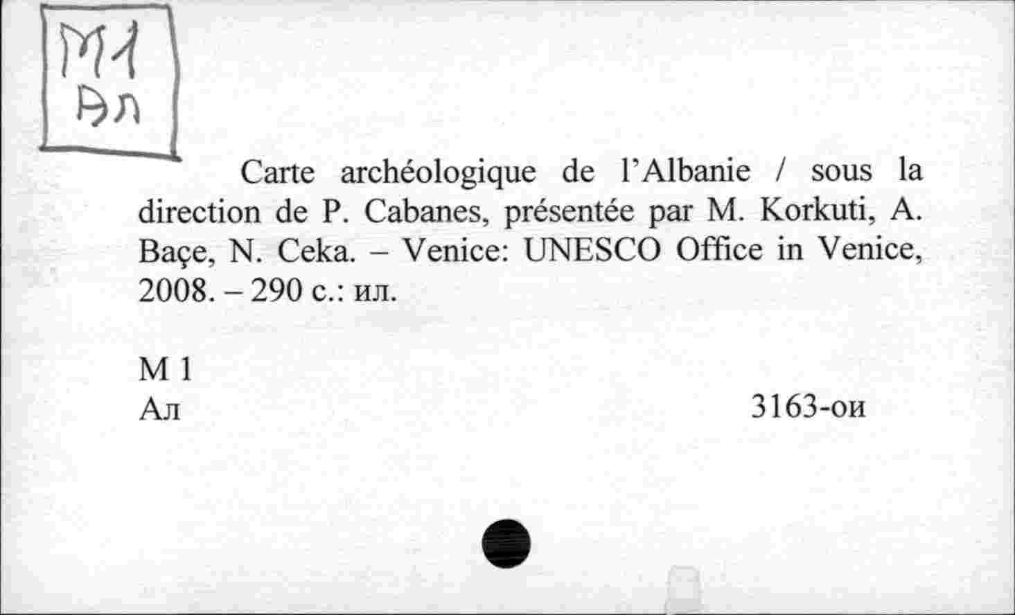 ﻿w
Carte archéologique de l’Albanie / sous la direction de P. Cabanes, présentée par M. Korkuti, A. Baçe, N. Ceka. - Venice: UNESCO Office in Venice, 2008. - 290 с.: ил.
M 1
Ал
3163-ои